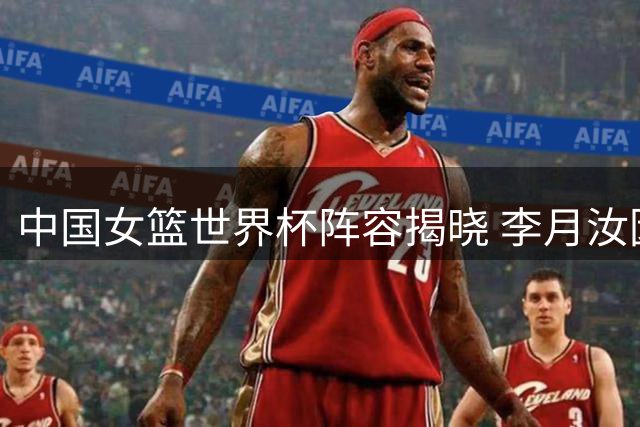中国女篮世界杯阵容揭晓 李月汝因护照问题遗憾落选