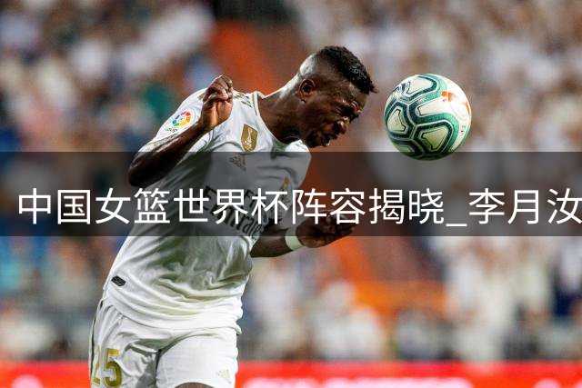 中国女篮世界杯阵容揭晓 李月汝因护照问题遗憾落选
